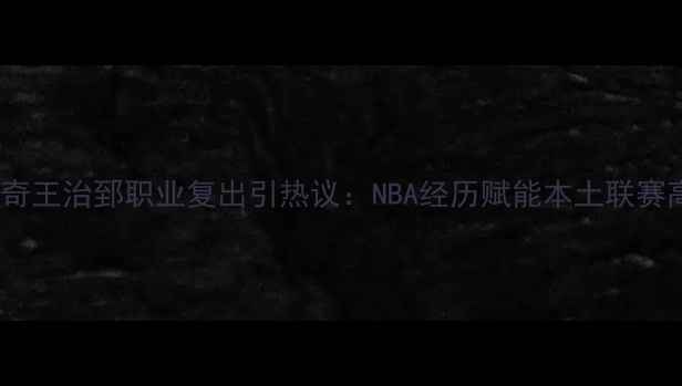 图片 中国篮球传奇王治郅职业复出引热议：NBA经历赋能本土联赛高质量发展2