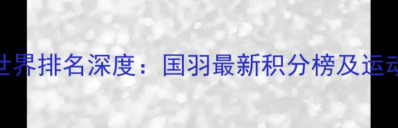图片 中国羽毛球世界排名深度：国羽最新积分榜及运动员表现分析
