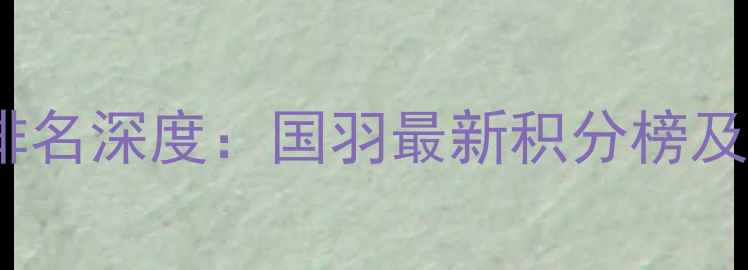 图片 中国羽毛球世界排名深度：国羽最新积分榜及运动员表现分析2