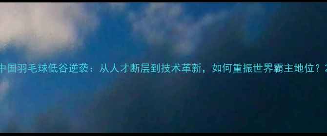 图片 中国羽毛球低谷逆袭：从人才断层到技术革新，如何重振世界霸主地位？2