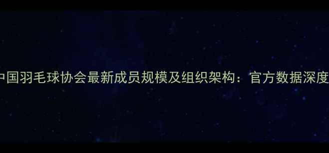 图片 中国羽毛球协会最新成员规模及组织架构：官方数据深度2
