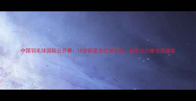图片 中国羽毛球国际公开赛：18岁新星全红婵夺冠，新生代力量全面爆发