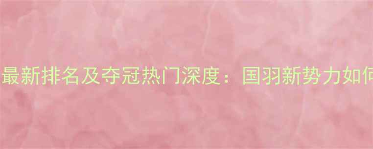 图片 中国羽毛球女单最新排名及夺冠热门深度：国羽新势力如何突破技术壁垒2