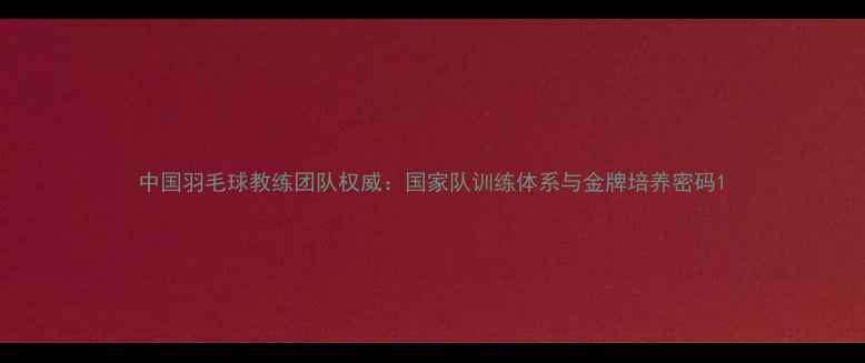 图片 中国羽毛球教练团队权威：国家队训练体系与金牌培养密码1
