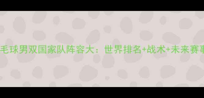 图片 中国羽毛球男双国家队阵容大：世界排名+战术+未来赛事展望1