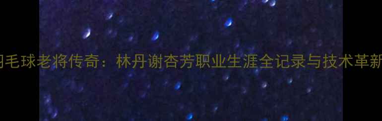 图片 中国羽毛球老将传奇：林丹谢杏芳职业生涯全记录与技术革新启示1