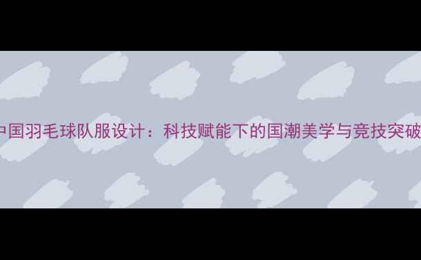 图片 中国羽毛球队服设计：科技赋能下的国潮美学与竞技突破1