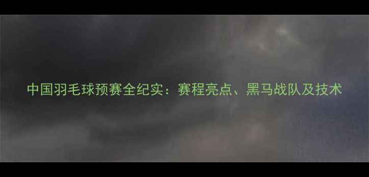 图片 中国羽毛球预赛全纪实：赛程亮点、黑马战队及技术