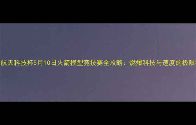 图片 中国航天科技杯5月10日火箭模型竞技赛全攻略：燃爆科技与速度的极限挑战
