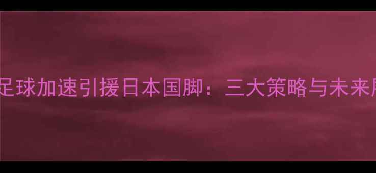 图片 中国足球加速引援日本国脚：三大策略与未来展望2