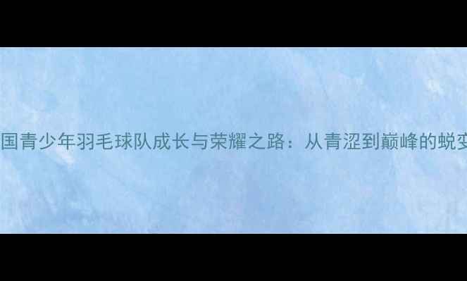 图片 中国青少年羽毛球队成长与荣耀之路：从青涩到巅峰的蜕变2
