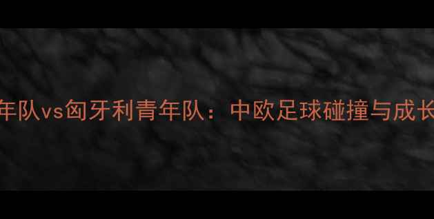 图片 中国青年队vs匈牙利青年队：中欧足球碰撞与成长启示录