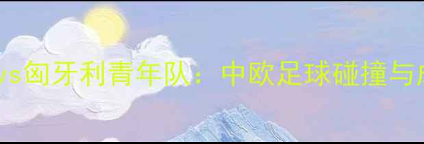 图片 中国青年队vs匈牙利青年队：中欧足球碰撞与成长启示录2