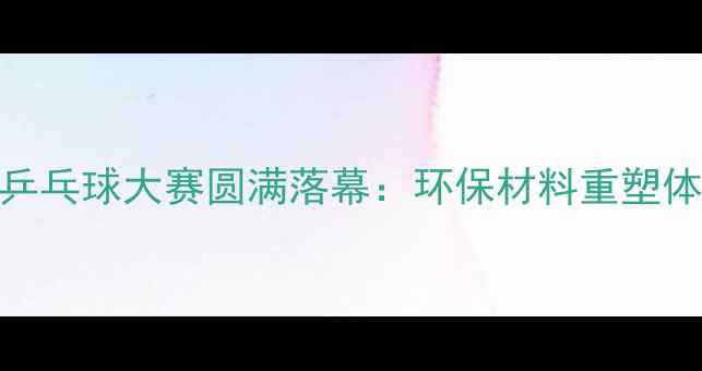 图片 中国首次塑料乒乓球大赛圆满落幕：环保材料重塑体育赛事新形态