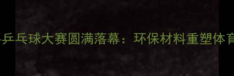 图片 中国首次塑料乒乓球大赛圆满落幕：环保材料重塑体育赛事新形态1
