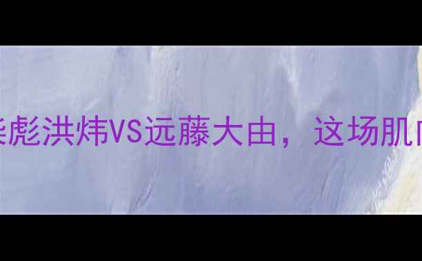 图片 中日体能王者巅峰对决！柴彪洪炜VS远藤大由，这场肌肉与速度的较量燃爆全网！