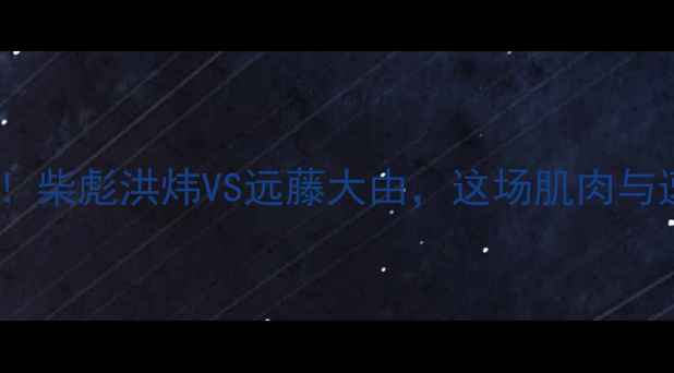 图片 中日体能王者巅峰对决！柴彪洪炜VS远藤大由，这场肌肉与速度的较量燃爆全网！1