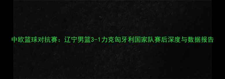 图片 中欧篮球对抗赛：辽宁男篮3-1力克匈牙利国家队赛后深度与数据报告