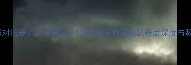 图片 中欧篮球对抗赛：辽宁男篮3-1力克匈牙利国家队赛后深度与数据报告2