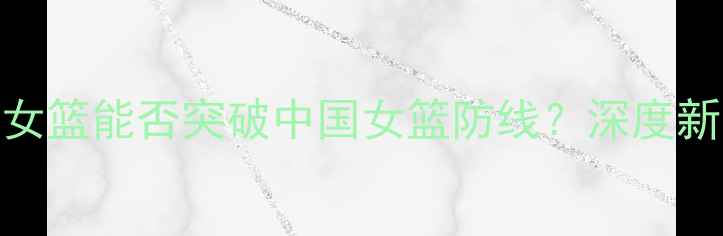 图片 中美篮球对抗赛：新西兰女篮能否突破中国女篮防线？深度新西兰vs中国女篮技术博弈