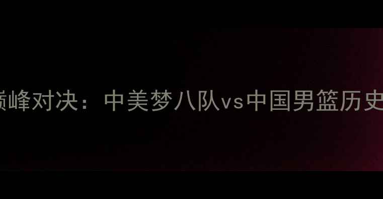 图片 中美篮球巅峰对决：中美梦八队vs中国男篮历史性碰撞全1