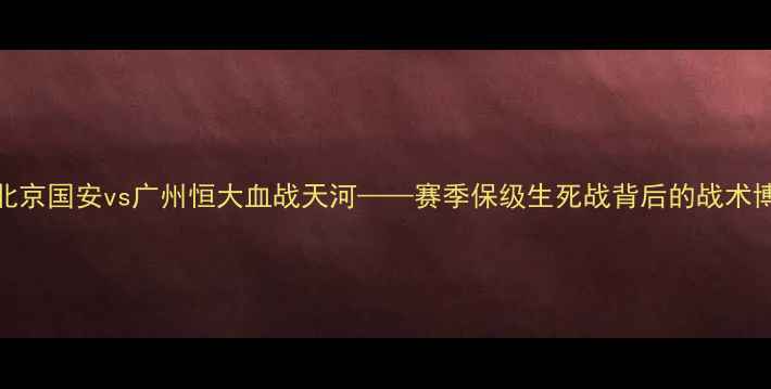 图片 中超巅峰对决：北京国安vs广州恒大血战天河——赛季保级生死战背后的战术博弈与历史性时刻