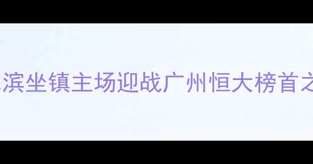 图片 中超焦点战！大连阿尔滨坐镇主场迎战广州恒大榜首之争暗藏三大战术博弈1