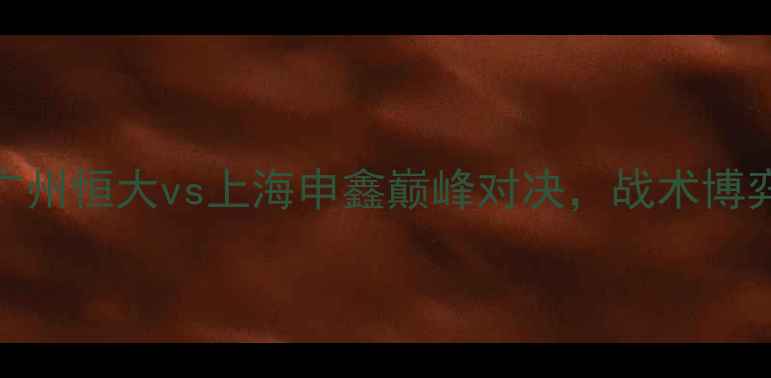 图片 中超焦点战：广州恒大vs上海申鑫巅峰对决，战术博弈与胜负手深度