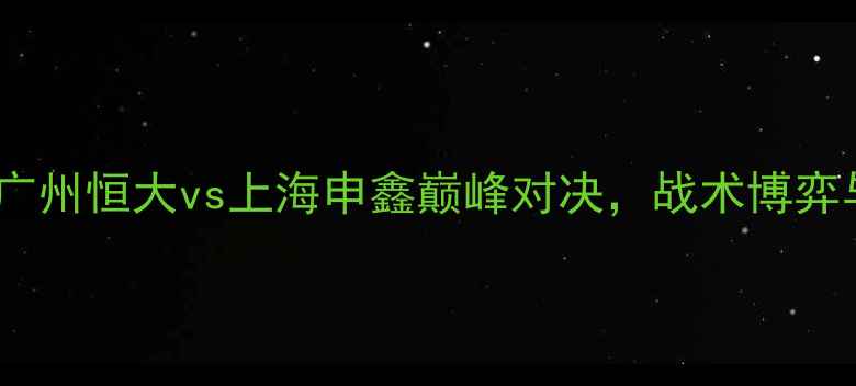 图片 中超焦点战：广州恒大vs上海申鑫巅峰对决，战术博弈与胜负手深度2