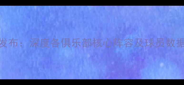 图片 中超球员数据库权威发布：深度各俱乐部核心阵容及球员数据统计（附完整名单）