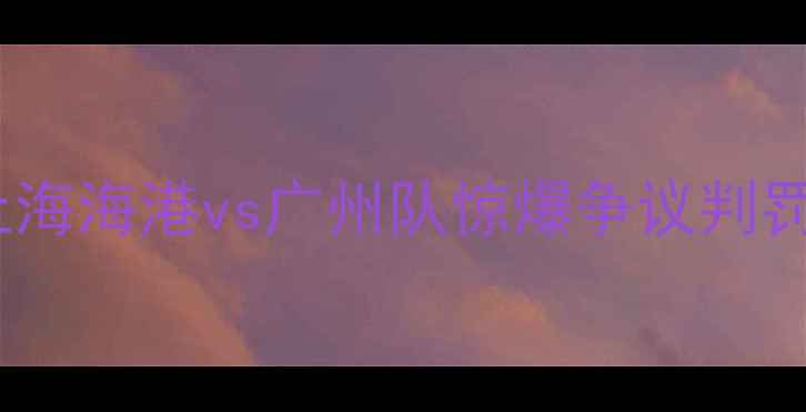 图片 中超第17轮焦点战：上海海港vs广州队惊爆争议判罚！争冠悬念再添变数2