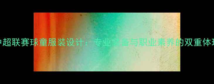 图片 中超联赛球童服装设计：专业装备与职业素养的双重体现