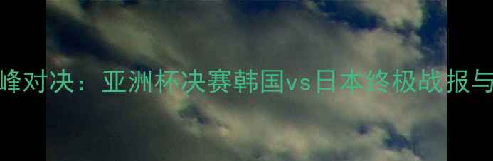 图片 中韩日足球巅峰对决：亚洲杯决赛韩国vs日本终极战报与历史数据解读