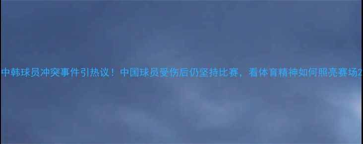 图片 中韩球员冲突事件引热议！中国球员受伤后仍坚持比赛，看体育精神如何照亮赛场2