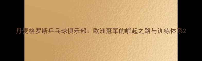 图片 丹麦格罗斯乒乓球俱乐部：欧洲冠军的崛起之路与训练体系2