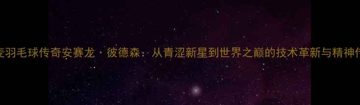 图片 丹麦羽毛球传奇安赛龙·彼德森：从青涩新星到世界之巅的技术革新与精神传承