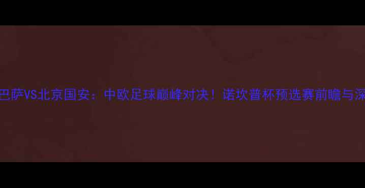 图片 主巴萨VS北京国安：中欧足球巅峰对决！诺坎普杯预选赛前瞻与深度