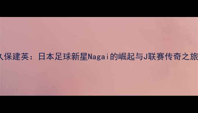 图片 久保建英：日本足球新星Nagai的崛起与J联赛传奇之旅1