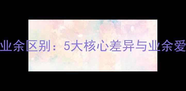 图片 乒乓球专业与业余区别：5大核心差异与业余爱好者提升指南