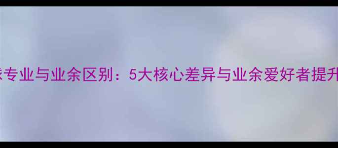 图片 乒乓球专业与业余区别：5大核心差异与业余爱好者提升指南1