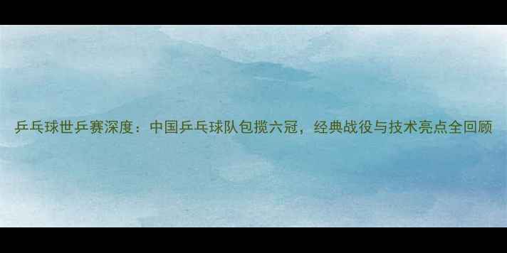 图片 乒乓球世乒赛深度：中国乒乓球队包揽六冠，经典战役与技术亮点全回顾