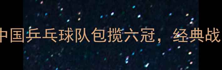 图片 乒乓球世乒赛深度：中国乒乓球队包揽六冠，经典战役与技术亮点全回顾1