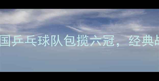图片 乒乓球世乒赛深度：中国乒乓球队包揽六冠，经典战役与技术亮点全回顾2