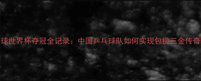 图片 乒乓球世界杯夺冠全记录：中国乒乓球队如何实现包揽三金传奇赛季