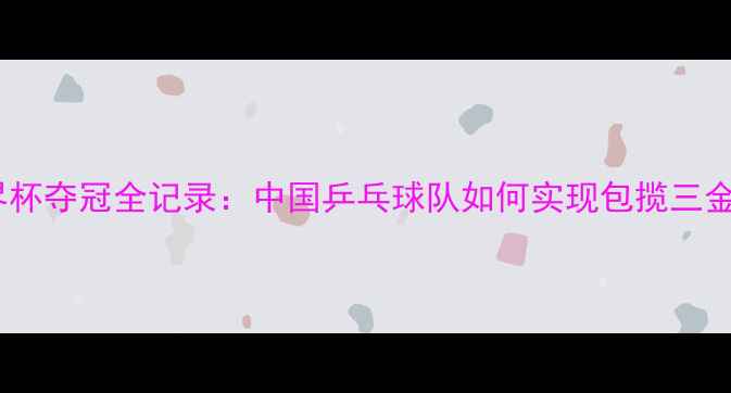 图片 乒乓球世界杯夺冠全记录：中国乒乓球队如何实现包揽三金传奇赛季1