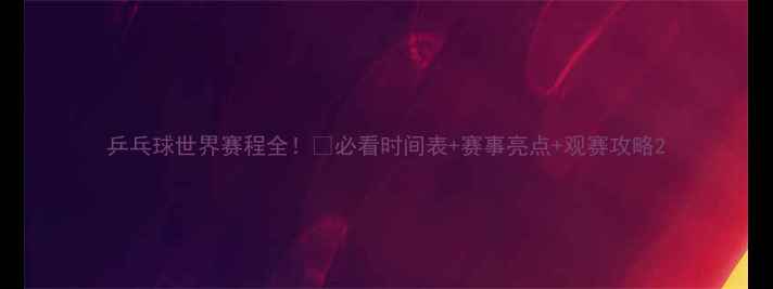 图片 乒乓球世界赛程全！🏓必看时间表+赛事亮点+观赛攻略2