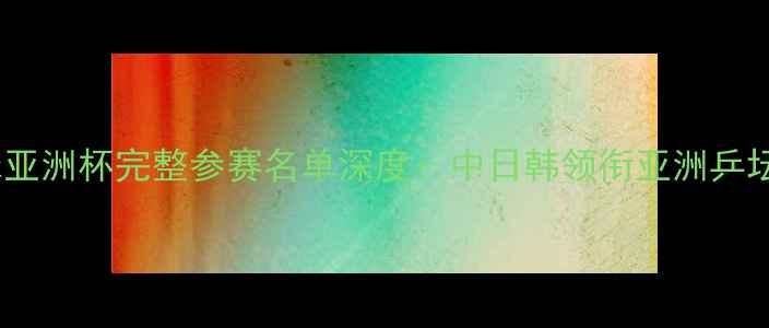 图片 乒乓球亚洲杯完整参赛名单深度：中日韩领衔亚洲乒坛争锋2
