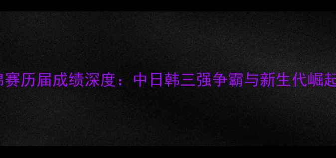 图片 乒乓球亚锦赛历届成绩深度：中日韩三强争霸与新生代崛起（1980-）