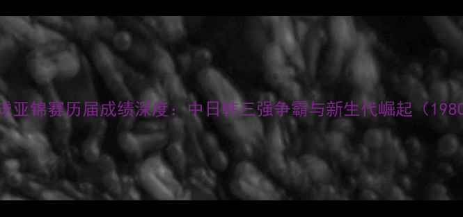图片 乒乓球亚锦赛历届成绩深度：中日韩三强争霸与新生代崛起（1980-）1