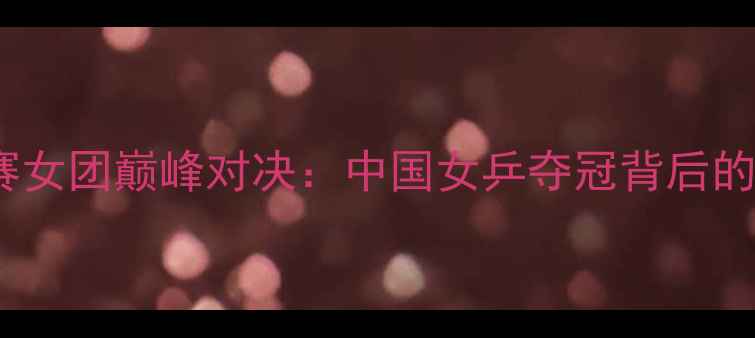 图片 乒乓球亚锦赛女团巅峰对决：中国女乒夺冠背后的战术与实力1